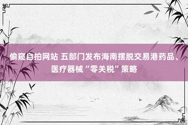 偷窥自拍网站 五部门发布海南摆脱交易港药品、医疗器械“零关税”策略