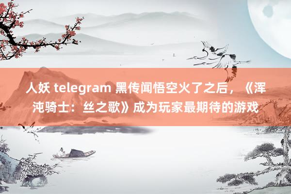 人妖 telegram 黑传闻悟空火了之后，《浑沌骑士：丝之歌》成为玩家最期待的游戏