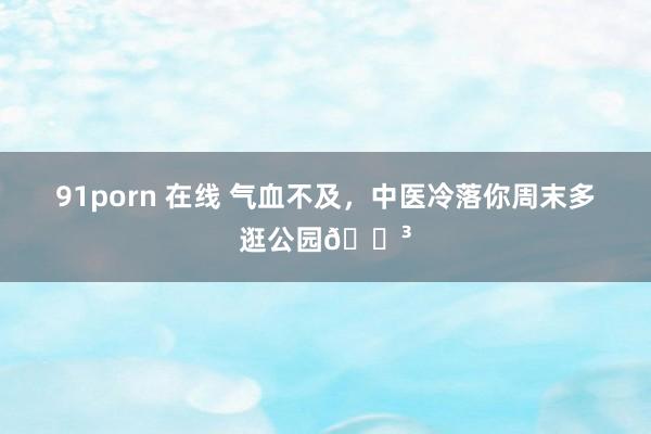 91porn 在线 气血不及,中医冷落你周末多逛公园🌳