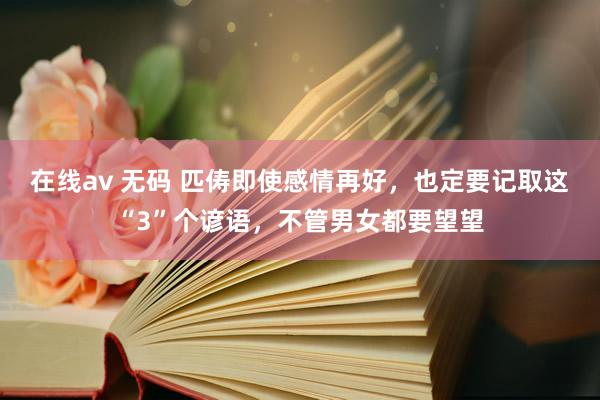 在线av 无码 匹俦即使感情再好，也定要记取这“3”个谚语，不管男女都要望望