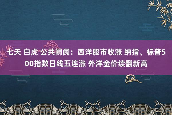 七天 白虎 公共阛阓：西洋股市收涨 纳指、标普500指数日线五连涨 外洋金价续翻新高