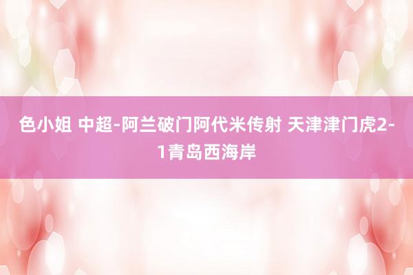 色小姐 中超-阿兰破门阿代米传射 天津津门虎2-1青岛西海岸