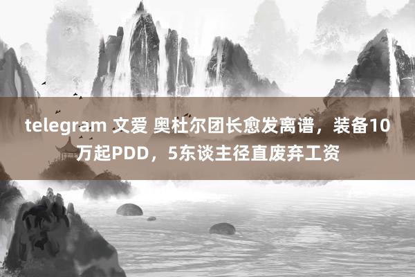 telegram 文爱 奥杜尔团长愈发离谱，装备10万起PDD，5东谈主径直废弃工资