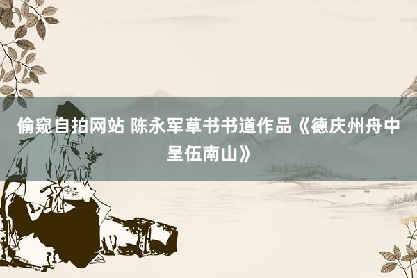 偷窥自拍网站 陈永军草书书道作品《德庆州舟中呈伍南山》