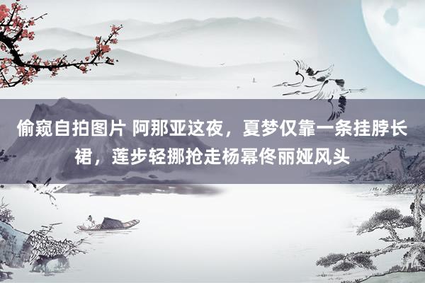偷窥自拍图片 阿那亚这夜，夏梦仅靠一条挂脖长裙，莲步轻挪抢走杨幂佟丽娅风头