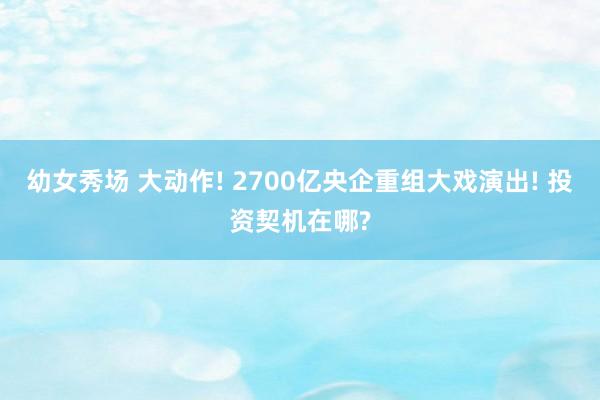 幼女秀场 大动作! 2700亿央企重组大戏演出! 投资契机在哪?