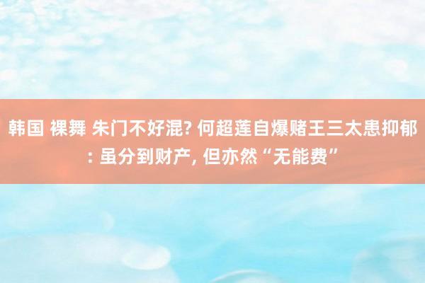 韩国 裸舞 朱门不好混? 何超莲自爆赌王三太患抑郁: 虽分到财产， 但亦然“无能费”