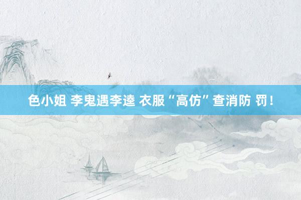 色小姐 李鬼遇李逵 衣服“高仿”查消防 罚！
