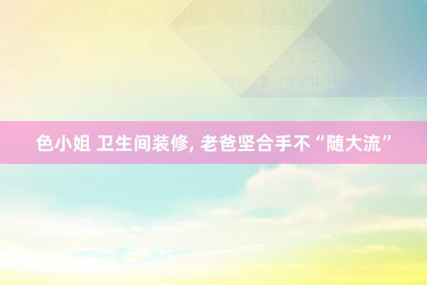 色小姐 卫生间装修， 老爸坚合手不“随大流”