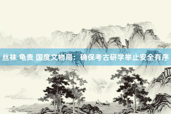 丝袜 龟责 国度文物局：确保考古研学举止安全有序