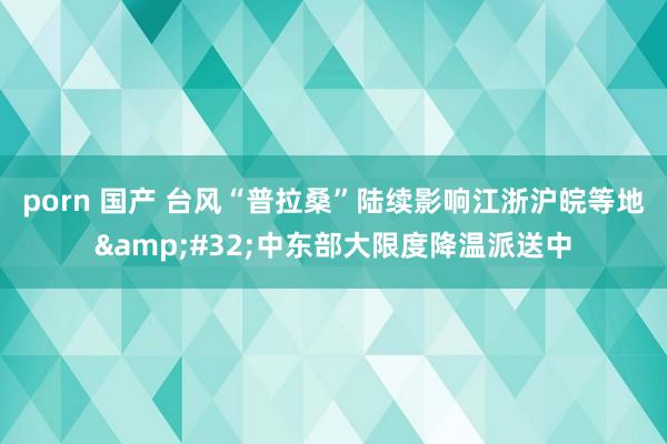 porn 国产 台风“普拉桑”陆续影响江浙沪皖等地&#32;中东部大限度降温派送中