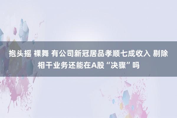 抱头摇 裸舞 有公司新冠居品孝顺七成收入 剔除相干业务还能在A股“决骤”吗