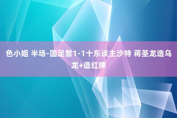 色小姐 半场-国足暂1-1十东谈主沙特 蒋圣龙造乌龙+造红牌
