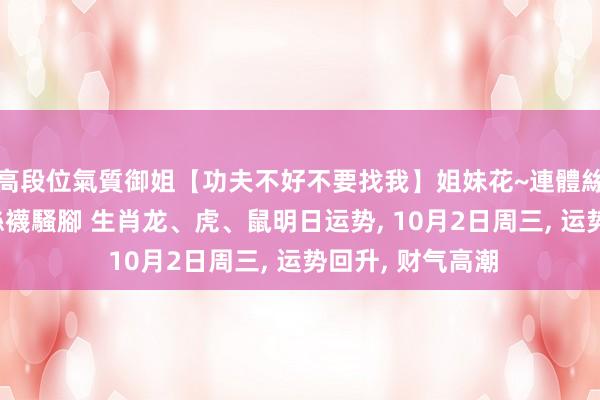 高段位氣質御姐【功夫不好不要找我】姐妹花~連體絲襪~大奶晃動~絲襪騷腳 生肖龙、虎、鼠明日运势， 10月2日周三， 运势回升， 财气高潮