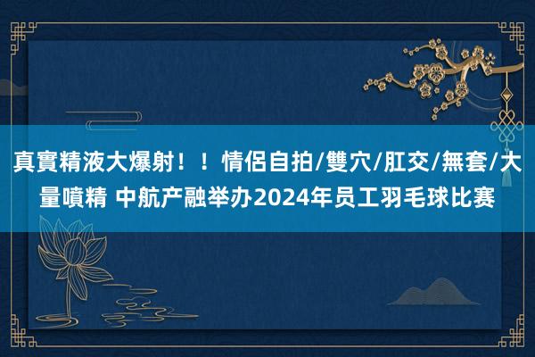 真實精液大爆射！！情侶自拍/雙穴/肛交/無套/大量噴精 中航产融举办2024年员工羽毛球比赛