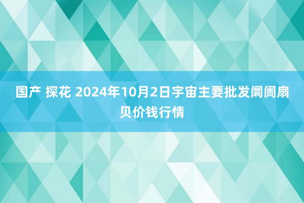 国产 探花 2024年10月2日宇宙主要批发阛阓扇贝价钱行情
