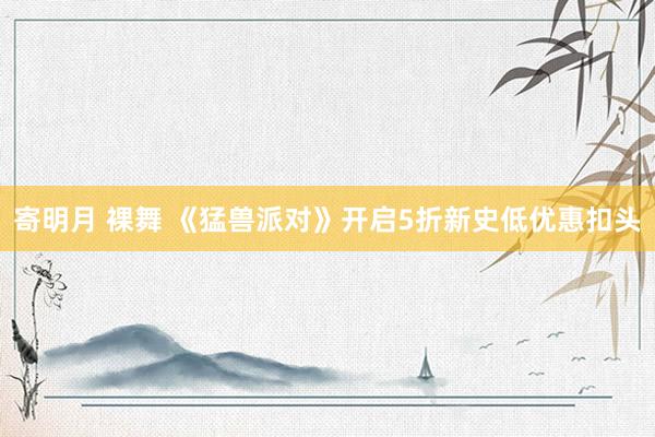 寄明月 裸舞 《猛兽派对》开启5折新史低优惠扣头