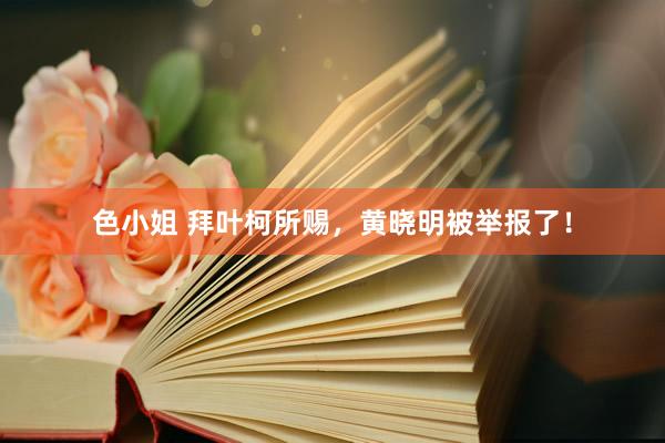 色小姐 拜叶柯所赐，黄晓明被举报了！