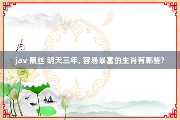 jav 黑丝 明天三年， 容易暴富的生肖有哪些?