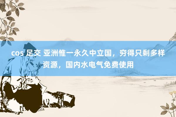 cos 足交 亚洲惟一永久中立国，穷得只剩多样资源，国内水电气免费使用