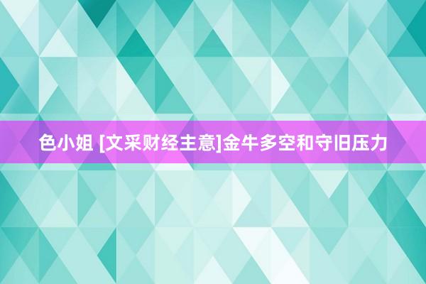 色小姐 [文采财经主意]金牛多空和守旧压力