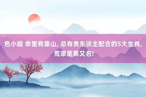色小姐 命里有靠山， 总有贵东谈主配合的5大生肖， 荒谬是第又名!