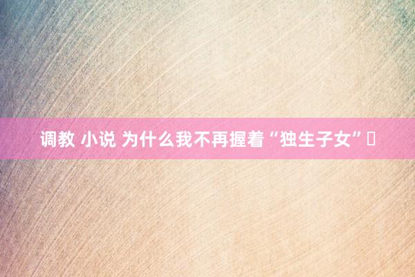 调教 小说 为什么我不再握着“独生子女”❓