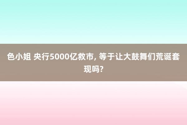 色小姐 央行5000亿救市， 等于让大鼓舞们荒诞套现吗?
