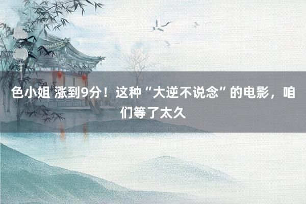 色小姐 涨到9分！这种“大逆不说念”的电影，咱们等了太久