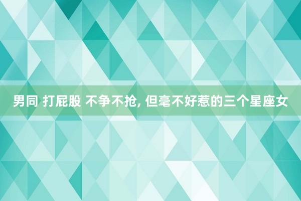 男同 打屁股 不争不抢， 但毫不好惹的三个星座女