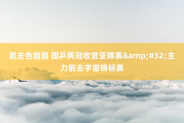 就去色姐姐 国乒两冠收官亚锦赛&#32;主力前去宇宙锦标赛