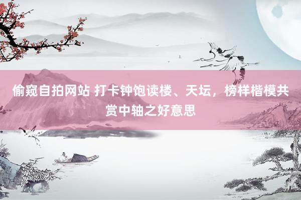 偷窥自拍网站 打卡钟饱读楼、天坛，榜样楷模共赏中轴之好意思