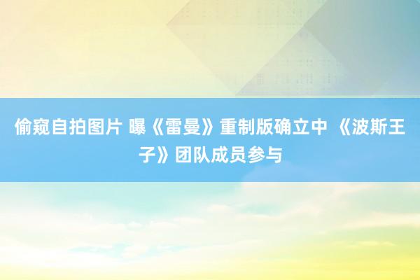 偷窥自拍图片 曝《雷曼》重制版确立中 《波斯王子》团队成员参与