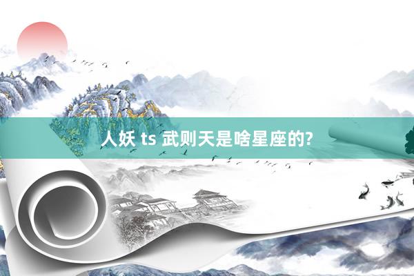 人妖 ts 武则天是啥星座的?