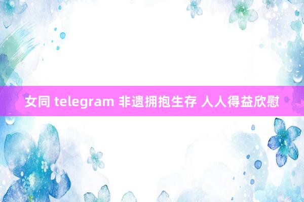 女同 telegram 非遗拥抱生存 人人得益欣慰