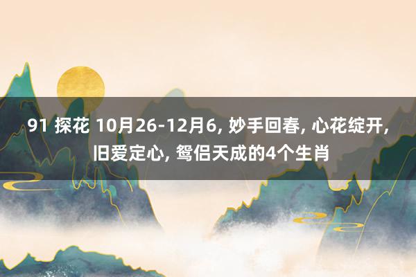 91 探花 10月26-12月6， 妙手回春， 心花绽开， 旧爱定心， 鸳侣天成的4个生肖