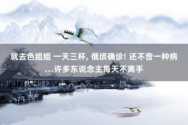 就去色姐姐 一天三杯， 俄顷确诊! 还不啻一种病…许多东说念主每天不离手