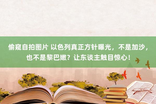 偷窥自拍图片 以色列真正方针曝光，不是加沙，也不是黎巴嫩？让东谈主触目惊心！