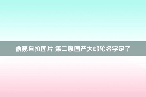 偷窥自拍图片 第二艘国产大邮轮名字定了