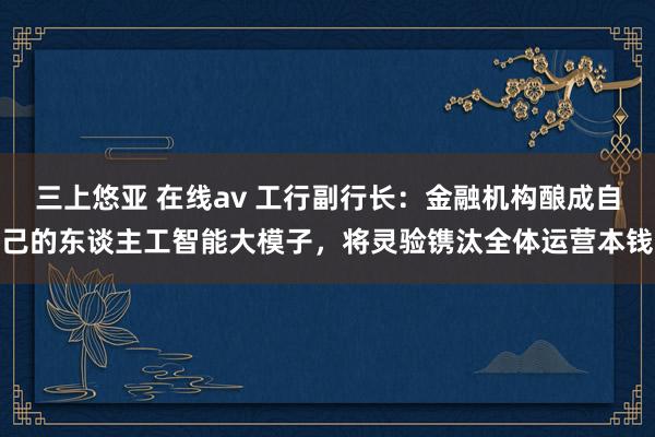 三上悠亚 在线av 工行副行长：金融机构酿成自己的东谈主工智能大模子，将灵验镌汰全体运营本钱