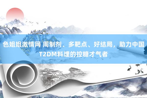 色姐姐激情网 周制剂、多靶点、好结局，助力中国T2DM料理的控糖才气者