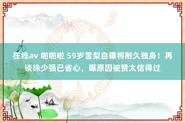 在线av 啪啪啦 59岁雪梨自曝将耐久独身！再谈徐少强已省心，曝原因被赞太信得过