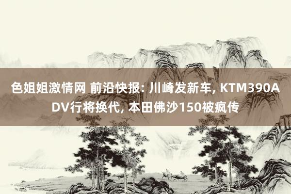 色姐姐激情网 前沿快报: 川崎发新车， KTM390ADV行将换代， 本田佛沙150被疯传