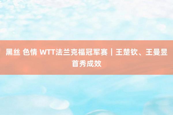 黑丝 色情 WTT法兰克福冠军赛｜王楚钦、王曼昱首秀成效