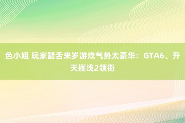 色小姐 玩家齰舌来岁游戏气势太豪华：GTA6、升天搁浅2领衔