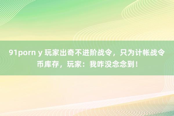 91porn y 玩家出奇不进阶战令，只为计帐战令币库存，玩家：我咋没念念到！