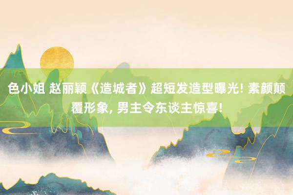 色小姐 赵丽颖《造城者》超短发造型曝光! 素颜颠覆形象， 男主令东谈主惊喜!