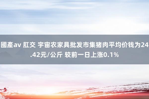 國產av 肛交 宇宙农家具批发市集猪肉平均价钱为24.42元/公斤 较前一日上涨0.1%