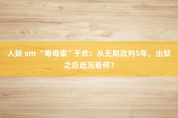 人妖 sm “辱母案”于欢：从无期改判5年，出狱之后近况若何？