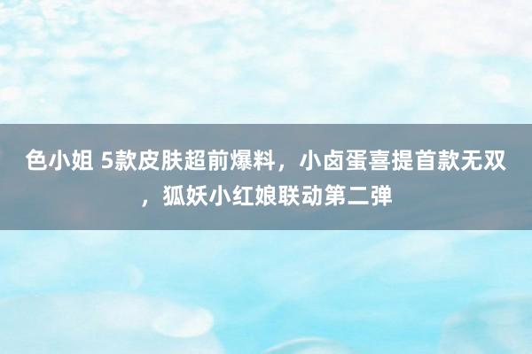 色小姐 5款皮肤超前爆料，小卤蛋喜提首款无双，狐妖小红娘联动第二弹
